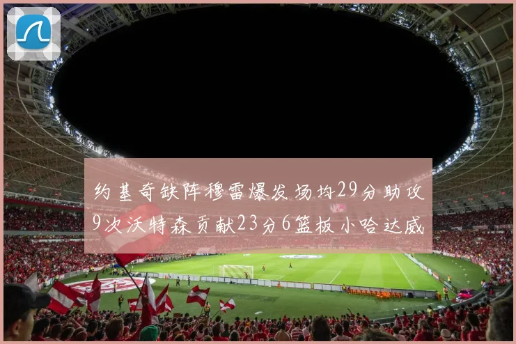 约基奇缺阵穆雷爆发场均29分助攻9次沃特森贡献23分6篮板小哈达威也有17分表现出色