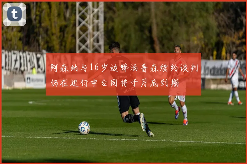 阿森纳与16岁边锋汤普森续约谈判仍在进行中合同将于月底到期