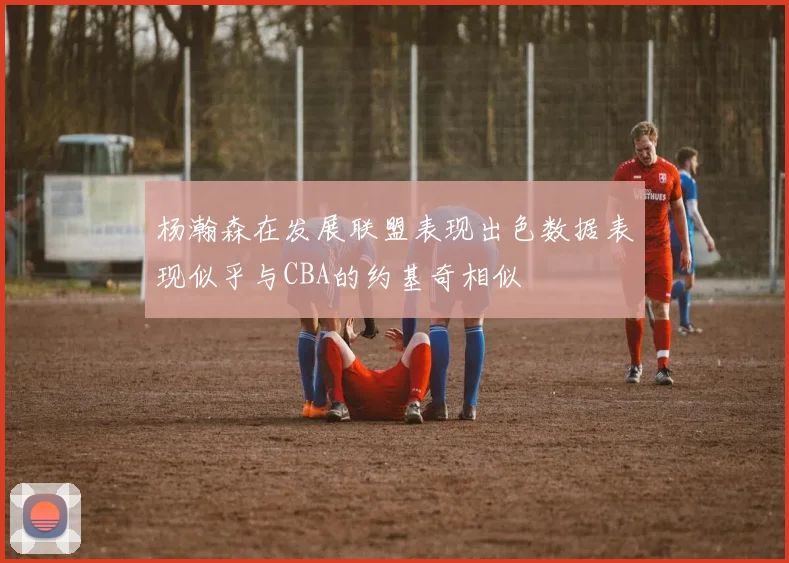 杨瀚森在发展联盟表现出色数据表现似乎与CBA的约基奇相似