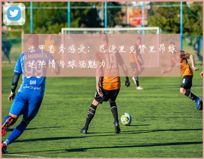 法甲首秀感受：恩德里克赞里昂球迷热情与球场魅力