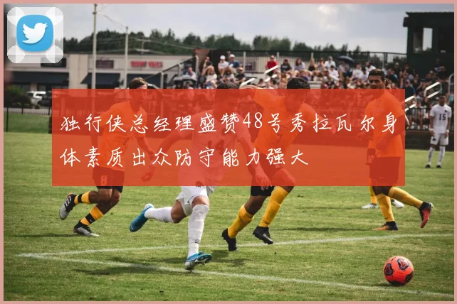 独行侠总经理盛赞48号秀拉瓦尔身体素质出众防守能力强大