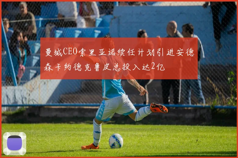曼城CEO索里亚诺续任计划引进安德森卡约德克鲁皮总投入达2亿