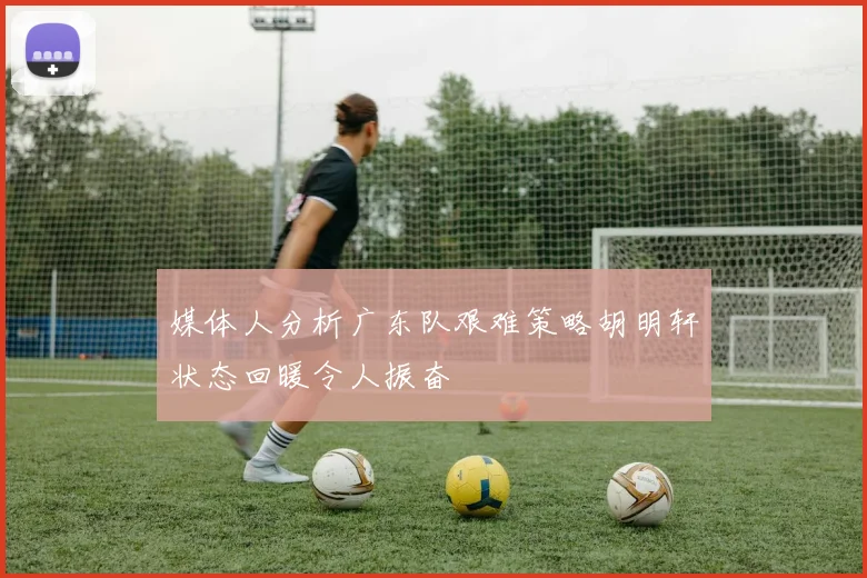 媒体人分析广东队艰难策略胡明轩状态回暖令人振奋