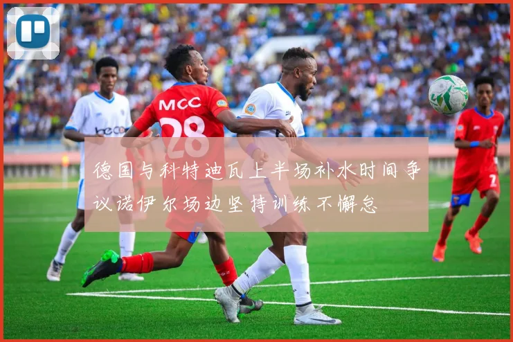 德国与科特迪瓦上半场补水时间争议诺伊尔场边坚持训练不懈怠