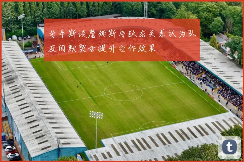 考辛斯谈詹姆斯与狄龙关系认为队友间默契会提升合作效果