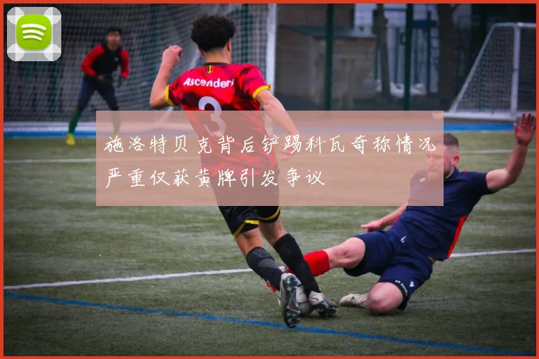 施洛特贝克背后铲踢科瓦奇称情况严重仅获黄牌引发争议
