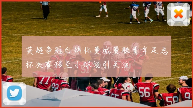 英超争冠白热化曼城曼联青年足总杯决赛移至小球场引关注