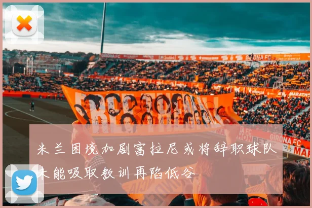 米兰困境加剧富拉尼或将辞职球队未能吸取教训再陷低谷