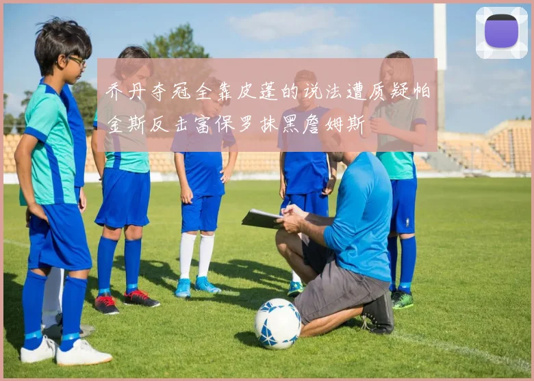 乔丹夺冠全靠皮蓬的说法遭质疑帕金斯反击富保罗抹黑詹姆斯