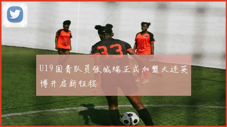 U19国青队员张城瑞正式加盟大连英博开启新征程