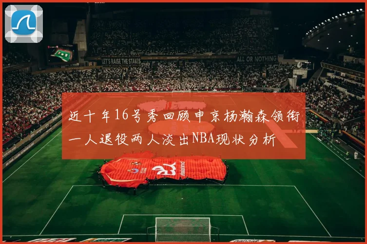 近十年16号秀回顾申京杨瀚森领衔一人退役两人淡出NBA现状分析