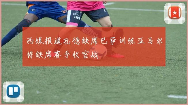 西媒报道孔德缺席巴萨训练亚马尔将缺席赛季收官战