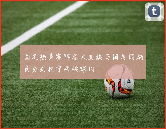 国足热身赛阵容大变换马镇与闫炳良分别把守两端球门