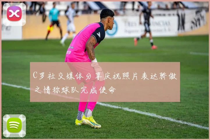 C罗社交媒体分享庆祝照片表达骄傲之情称球队完成使命