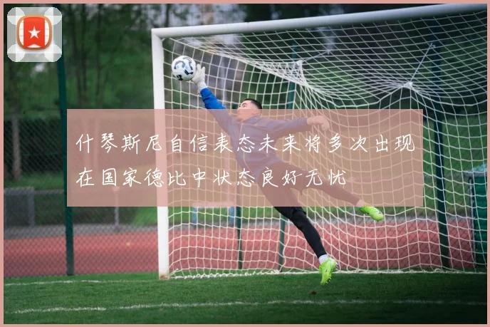 什琴斯尼自信表态未来将多次出现在国家德比中状态良好无忧