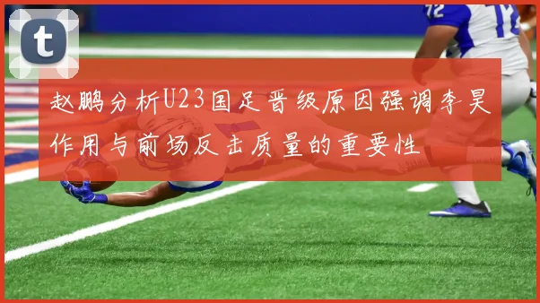 赵鹏分析U23国足晋级原因强调李昊作用与前场反击质量的重要性